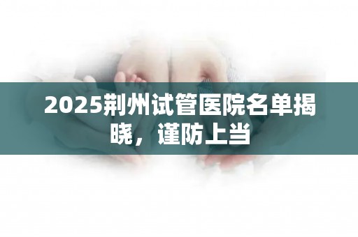 2025荆州试管医院名单揭晓，谨防上当
