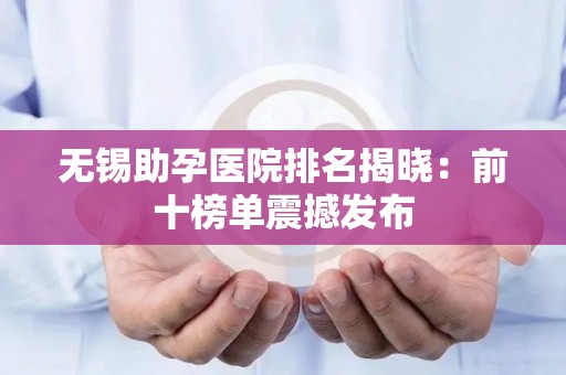 无锡助孕医院排名揭晓：前十榜单震撼发布