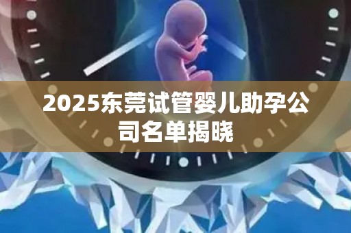 2025东莞试管婴儿助孕公司名单揭晓
