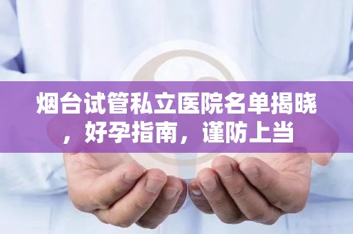 烟台试管私立医院名单揭晓，好孕指南，谨防上当