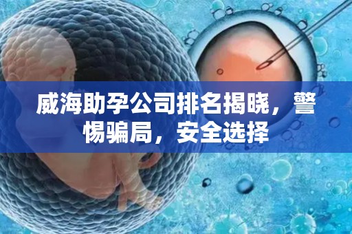 威海助孕公司排名揭晓，警惕骗局，安全选择