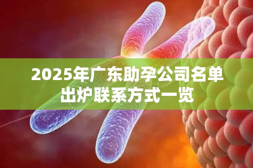 2025年广东助孕公司名单出炉联系方式一览