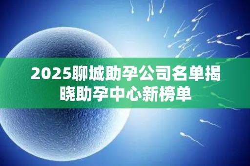 2025聊城助孕公司名单揭晓助孕中心新榜单