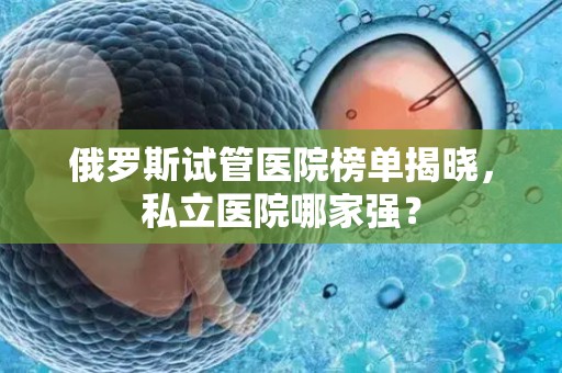 俄罗斯试管医院榜单揭晓，私立医院哪家强？