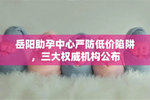 岳阳助孕中心严防低价陷阱，三大权威机构公布