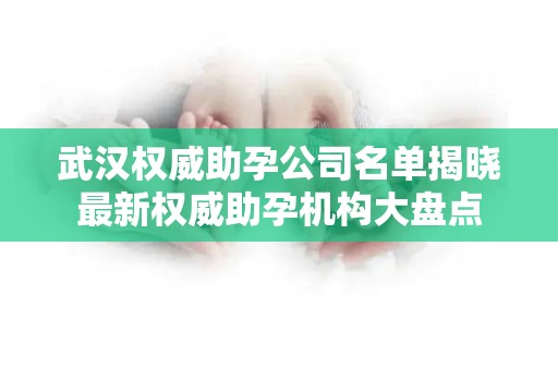 武汉权威助孕公司名单揭晓最新权威助孕机构大盘点