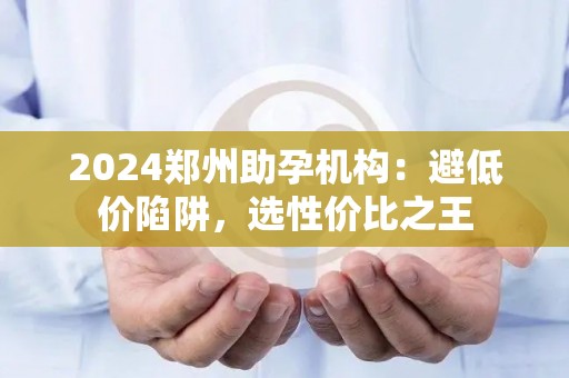 2024郑州助孕机构：避低价陷阱，选性价比之王