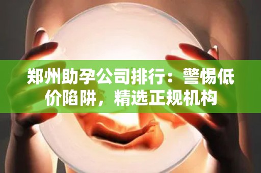郑州助孕公司排行：警惕低价陷阱，精选正规机构