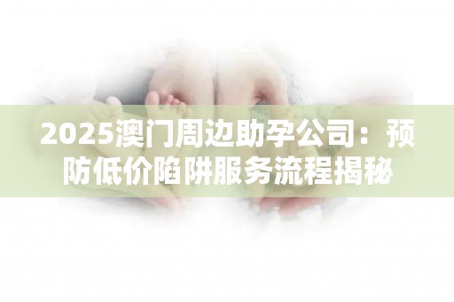 2025澳门周边助孕公司：预防低价陷阱服务流程揭秘