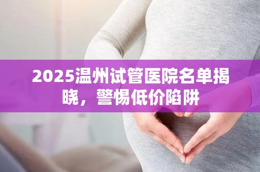 2025温州试管医院名单揭晓，警惕低价陷阱