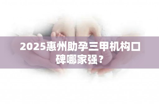 2025惠州助孕三甲机构口碑哪家强？