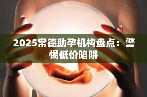 2025常德助孕机构盘点：警惕低价陷阱