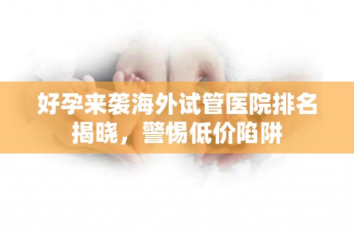 好孕来袭海外试管医院排名揭晓，警惕低价陷阱