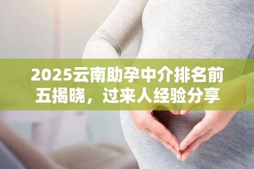 2025云南助孕中介排名前五揭晓，过来人经验分享
