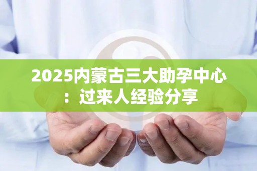 2025内蒙古三大助孕中心：过来人经验分享