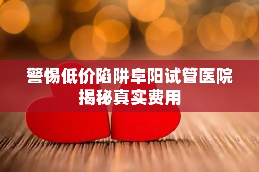 警惕低价陷阱阜阳试管医院揭秘真实费用