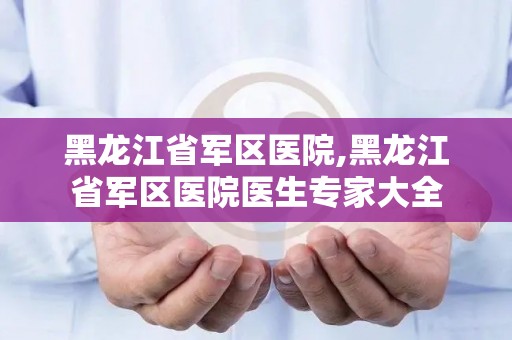 黑龙江省军区医院,黑龙江省军区医院医生专家大全