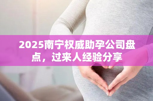 2025南宁权威助孕公司盘点，过来人经验分享