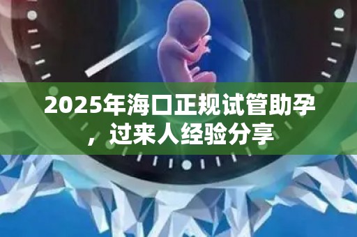 2025年海口正规试管助孕，过来人经验分享