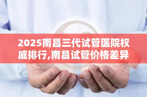 2025南昌三代试管医院权威排行,南昌试管价格差异原因大揭秘