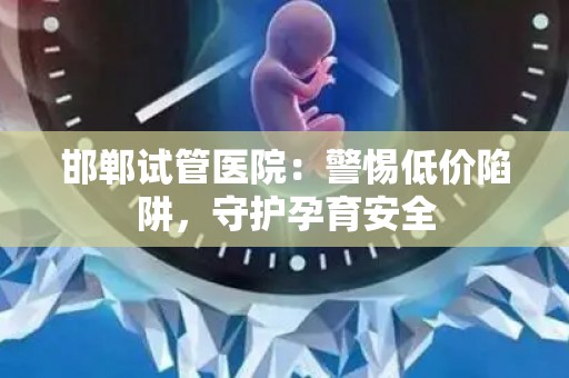 邯郸试管医院：警惕低价陷阱，守护孕育安全