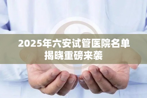 2025年六安试管医院名单揭晓重磅来袭