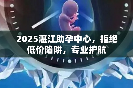 2025湛江助孕中心，拒绝低价陷阱，专业护航