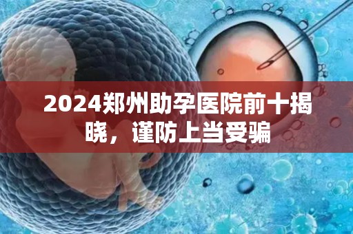 2024郑州助孕医院前十揭晓，谨防上当受骗