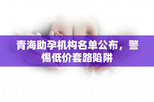 青海助孕机构名单公布，警惕低价套路陷阱
