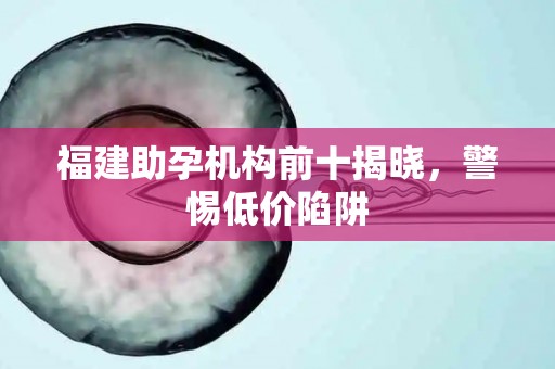 福建助孕机构前十揭晓，警惕低价陷阱