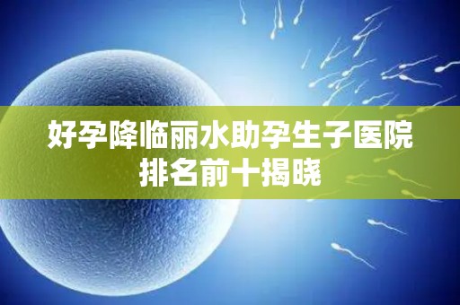 好孕降临丽水助孕生子医院排名前十揭晓