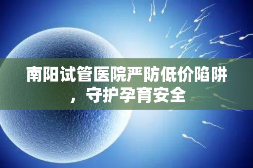 南阳试管医院严防低价陷阱，守护孕育安全