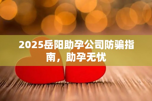 2025岳阳助孕公司防骗指南，助孕无忧
