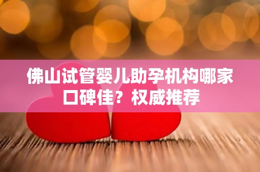 佛山试管婴儿助孕机构哪家口碑佳？权威推荐