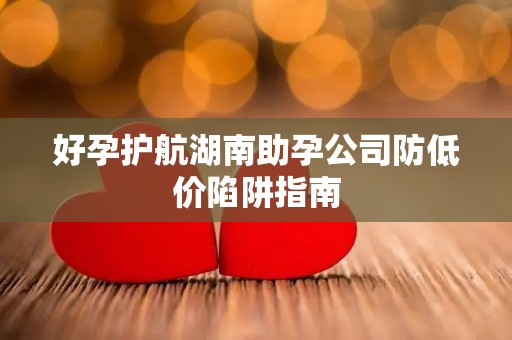 好孕护航湖南助孕公司防低价陷阱指南
