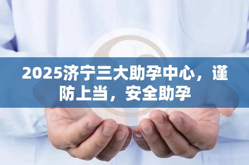 2025济宁三大助孕中心，谨防上当，安全助孕
