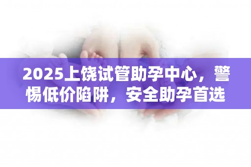 2025上饶试管助孕中心，警惕低价陷阱，安全助孕首选