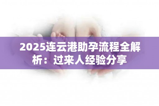 2025连云港助孕流程全解析：过来人经验分享