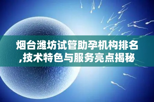 烟台潍坊试管助孕机构排名,技术特色与服务亮点揭秘!