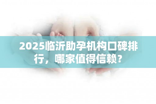 2025临沂助孕机构口碑排行，哪家值得信赖？