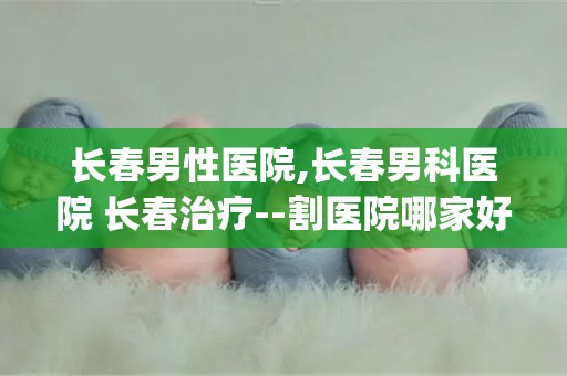 长春男性医院,长春男科医院 长春治疗--割医院哪家好多少...(1)