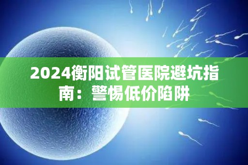 2024衡阳试管医院避坑指南：警惕低价陷阱