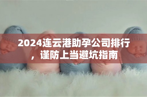 2024连云港助孕公司排行，谨防上当避坑指南