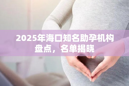 2025年海口知名助孕机构盘点，名单揭晓