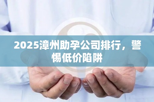 2025漳州助孕公司排行，警惕低价陷阱