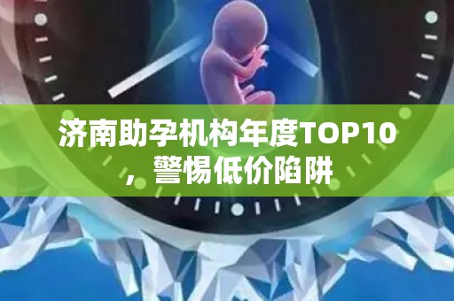 济南助孕机构年度TOP10，警惕低价陷阱