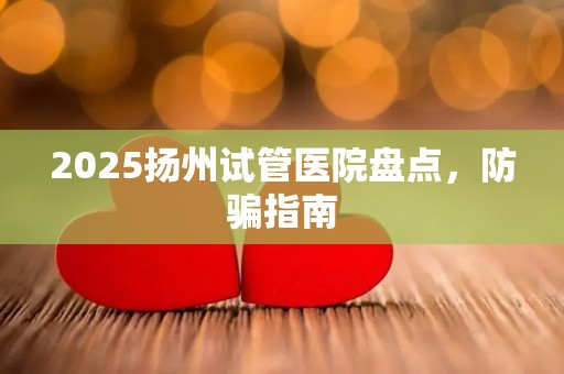 2025扬州试管医院盘点，防骗指南