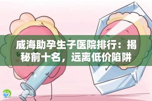 威海助孕生子医院排行：揭秘前十名，远离低价陷阱