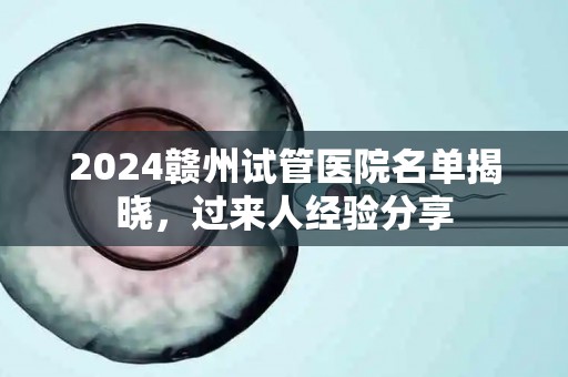 2024赣州试管医院名单揭晓，过来人经验分享