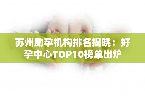 苏州助孕机构排名揭晓：好孕中心TOP10榜单出炉